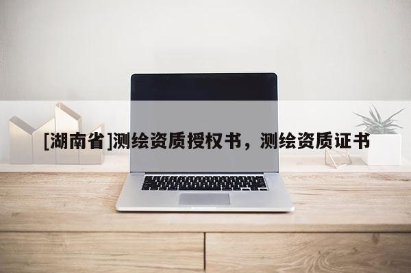 [湖南省]測(cè)繪資質(zhì)授權(quán)書，測(cè)繪資質(zhì)證書