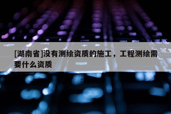 [湖南省]沒(méi)有測(cè)繪資質(zhì)的施工，工程測(cè)繪需要什么資質(zhì)