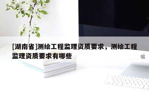 [湖南省]測繪工程監(jiān)理資質(zhì)要求，測繪工程監(jiān)理資質(zhì)要求有哪些
