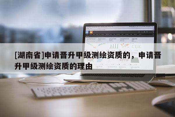 [湖南省]申請(qǐng)晉升甲級(jí)測(cè)繪資質(zhì)的，申請(qǐng)晉升甲級(jí)測(cè)繪資質(zhì)的理由