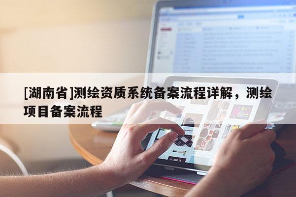 [湖南省]測繪資質系統(tǒng)備案流程詳解，測繪項目備案流程