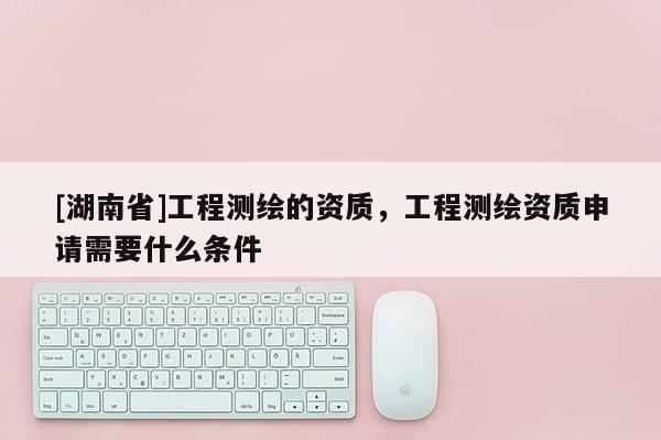 [湖南省]工程測(cè)繪的資質(zhì)，工程測(cè)繪資質(zhì)申請(qǐng)需要什么條件