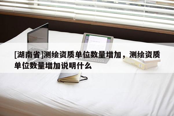 [湖南省]測(cè)繪資質(zhì)單位數(shù)量增加，測(cè)繪資質(zhì)單位數(shù)量增加說明什么
