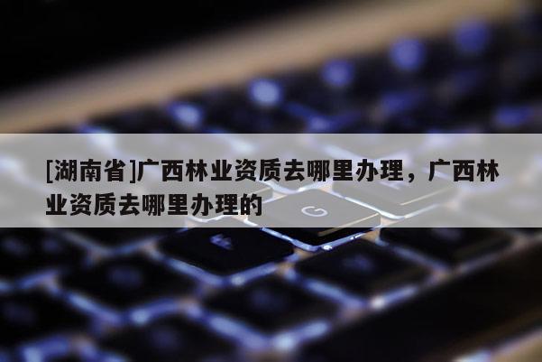 [湖南省]廣西林業(yè)資質(zhì)去哪里辦理，廣西林業(yè)資質(zhì)去哪里辦理的