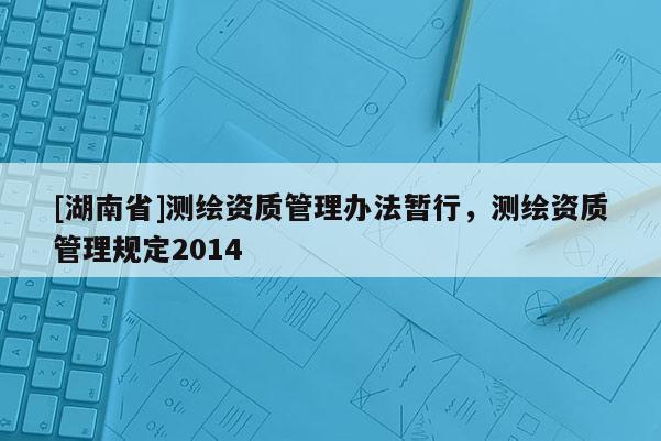 [湖南省]測繪資質(zhì)管理辦法暫行，測繪資質(zhì)管理規(guī)定2014
