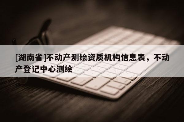 [湖南省]不動(dòng)產(chǎn)測(cè)繪資質(zhì)機(jī)構(gòu)信息表，不動(dòng)產(chǎn)登記中心測(cè)繪