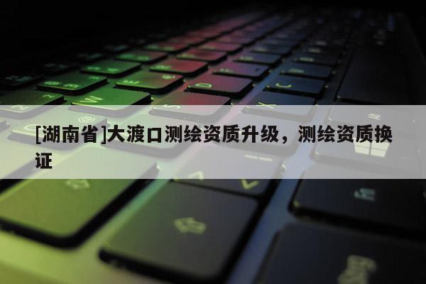 [湖南省]大渡口測(cè)繪資質(zhì)升級(jí)，測(cè)繪資質(zhì)換證