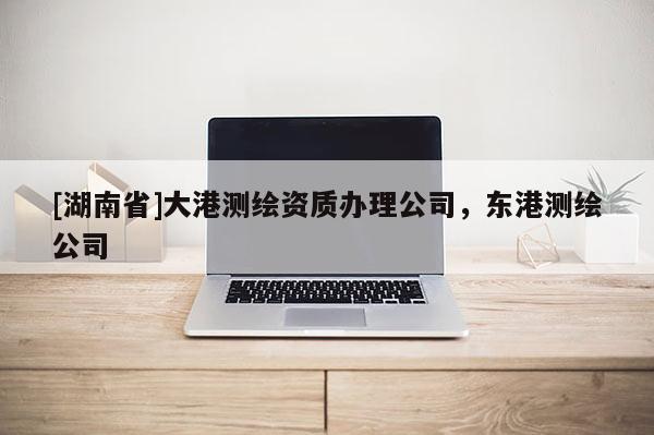 [湖南省]大港測繪資質(zhì)辦理公司，東港測繪公司