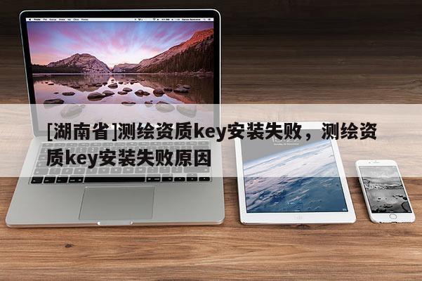 [湖南省]測繪資質(zhì)key安裝失敗，測繪資質(zhì)key安裝失敗原因
