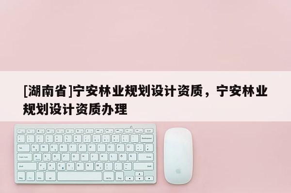 [湖南省]寧安林業(yè)規(guī)劃設(shè)計資質(zhì)，寧安林業(yè)規(guī)劃設(shè)計資質(zhì)辦理