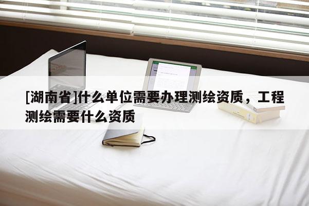 [湖南省]什么單位需要辦理測繪資質(zhì)，工程測繪需要什么資質(zhì)