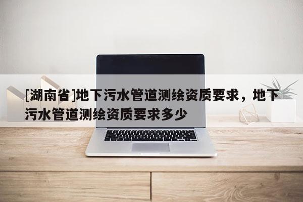[湖南省]地下污水管道測(cè)繪資質(zhì)要求，地下污水管道測(cè)繪資質(zhì)要求多少