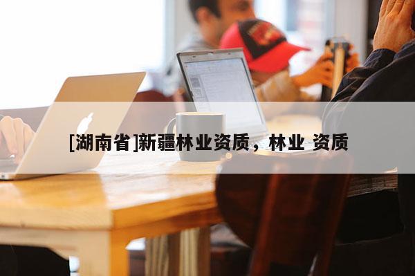 [湖南省]新疆林業(yè)資質(zhì)，林業(yè) 資質(zhì)