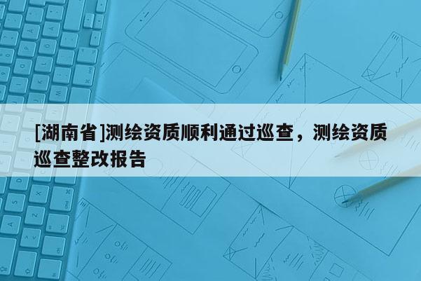 [湖南省]測繪資質(zhì)順利通過巡查，測繪資質(zhì)巡查整改報告