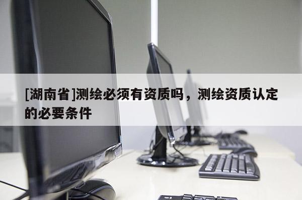 [湖南省]測(cè)繪必須有資質(zhì)嗎，測(cè)繪資質(zhì)認(rèn)定的必要條件