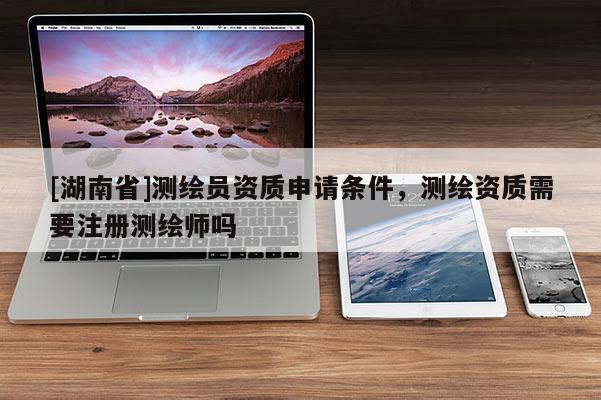 [湖南省]測繪員資質(zhì)申請條件，測繪資質(zhì)需要注冊測繪師嗎