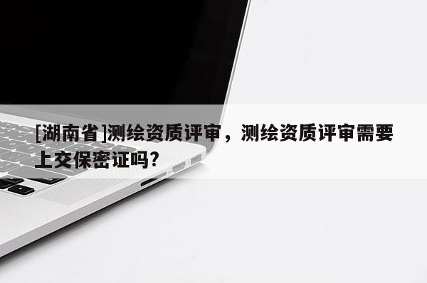 [湖南省]測繪資質(zhì)評審，測繪資質(zhì)評審需要上交保密證嗎?