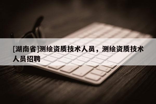[湖南省]測繪資質(zhì)技術(shù)人員，測繪資質(zhì)技術(shù)人員招聘