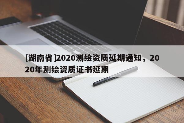 [湖南省]2020測繪資質(zhì)延期通知，2020年測繪資質(zhì)證書延期
