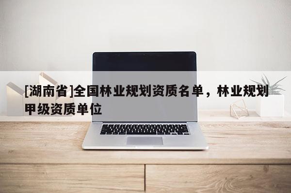 [湖南省]全國林業(yè)規(guī)劃資質(zhì)名單，林業(yè)規(guī)劃甲級資質(zhì)單位