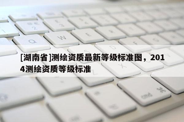[湖南省]測繪資質(zhì)最新等級標(biāo)準(zhǔn)圖，2014測繪資質(zhì)等級標(biāo)準(zhǔn)