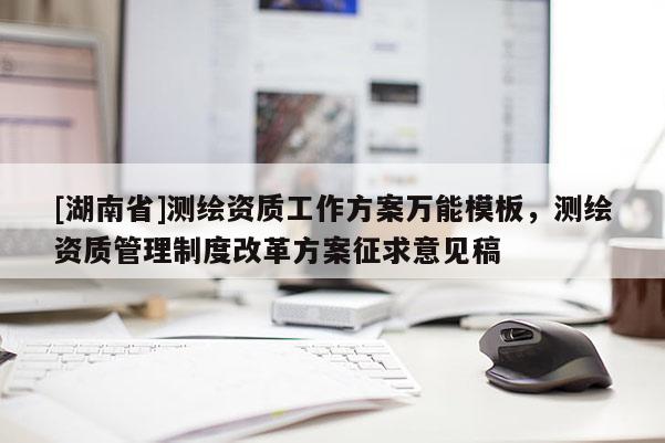 [湖南省]測繪資質(zhì)工作方案萬能模板，測繪資質(zhì)管理制度改革方案征求意見稿