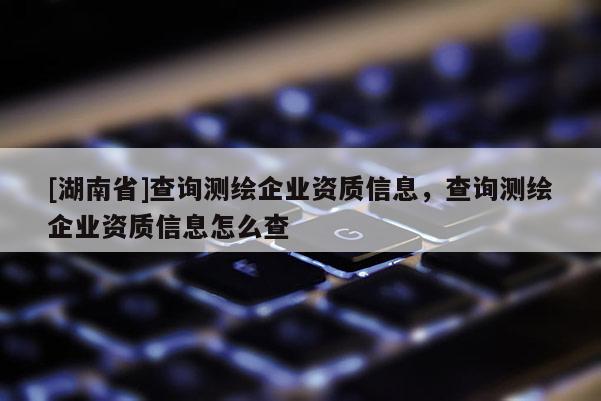 [湖南省]查詢測繪企業(yè)資質(zhì)信息，查詢測繪企業(yè)資質(zhì)信息怎么查
