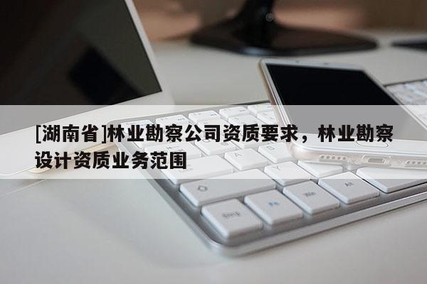 [湖南省]林業(yè)勘察公司資質(zhì)要求，林業(yè)勘察設(shè)計資質(zhì)業(yè)務(wù)范圍