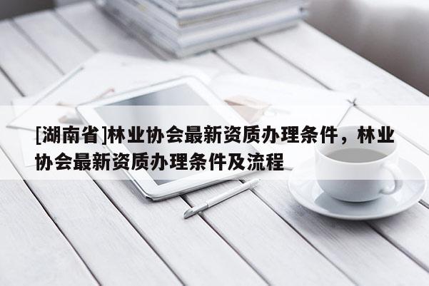 [湖南省]林業(yè)協(xié)會最新資質(zhì)辦理條件，林業(yè)協(xié)會最新資質(zhì)辦理條件及流程