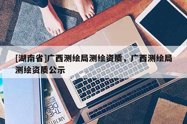 [湖南省]廣西測繪局測繪資質，廣西測繪局測繪資質公示