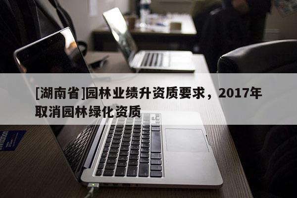 [湖南省]園林業(yè)績升資質(zhì)要求，2017年取消園林綠化資質(zhì)