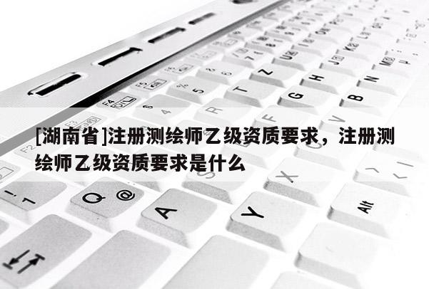 [湖南省]注冊(cè)測(cè)繪師乙級(jí)資質(zhì)要求，注冊(cè)測(cè)繪師乙級(jí)資質(zhì)要求是什么