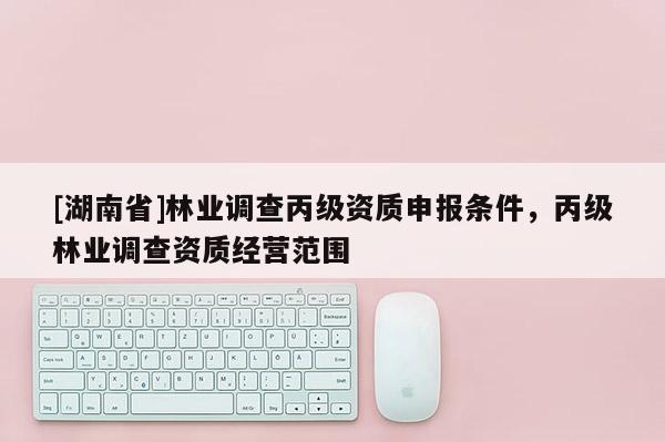 [湖南省]林業(yè)調(diào)查丙級(jí)資質(zhì)申報(bào)條件，丙級(jí)林業(yè)調(diào)查資質(zhì)經(jīng)營范圍