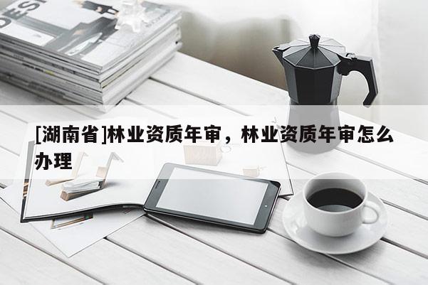 [湖南省]林業(yè)資質(zhì)年審，林業(yè)資質(zhì)年審怎么辦理