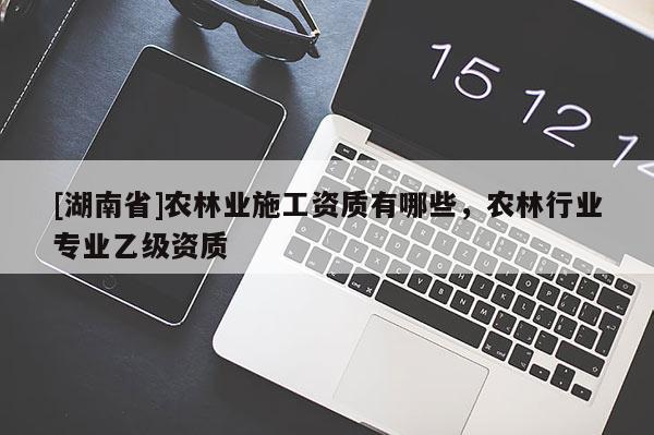 [湖南省]農(nóng)林業(yè)施工資質(zhì)有哪些，農(nóng)林行業(yè)專業(yè)乙級(jí)資質(zhì)