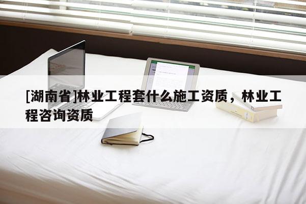 [湖南省]林業(yè)工程套什么施工資質(zhì)，林業(yè)工程咨詢資質(zhì)