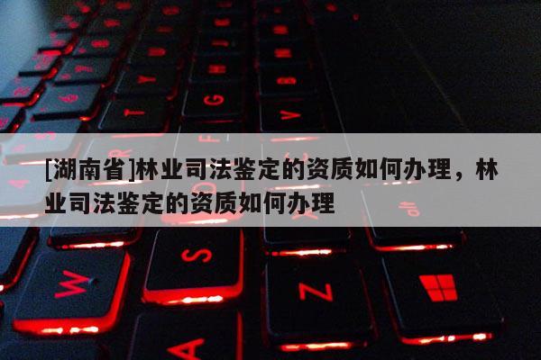 [湖南省]林業(yè)司法鑒定的資質(zhì)如何辦理，林業(yè)司法鑒定的資質(zhì)如何辦理