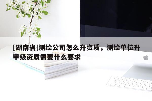 [湖南省]測(cè)繪公司怎么升資質(zhì)，測(cè)繪單位升甲級(jí)資質(zhì)需要什么要求