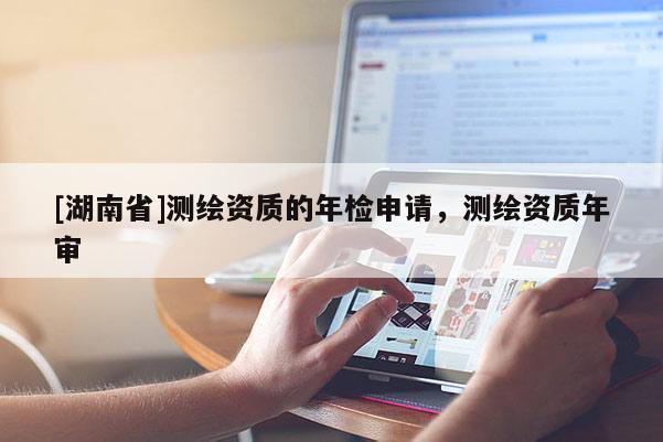 [湖南省]測繪資質(zhì)的年檢申請，測繪資質(zhì)年審