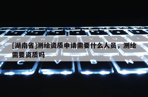[湖南省]測繪資質(zhì)申請需要什么人員，測繪需要資質(zhì)嗎