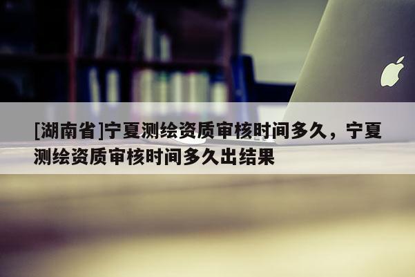 [湖南省]寧夏測繪資質(zhì)審核時(shí)間多久，寧夏測繪資質(zhì)審核時(shí)間多久出結(jié)果