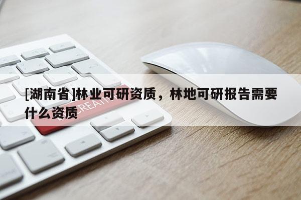 [湖南省]林業(yè)可研資質(zhì)，林地可研報告需要什么資質(zhì)