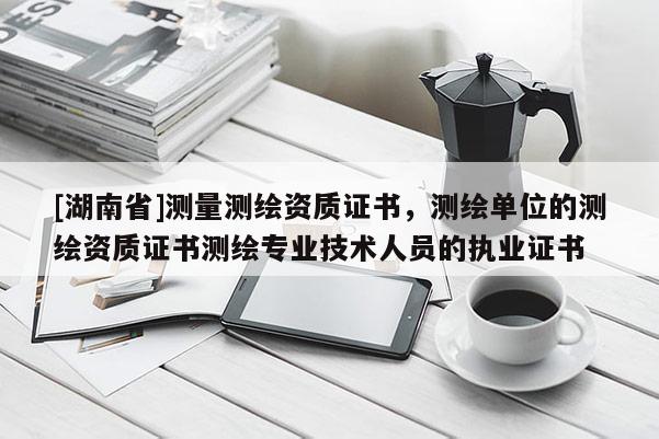[湖南省]測量測繪資質(zhì)證書，測繪單位的測繪資質(zhì)證書測繪專業(yè)技術(shù)人員的執(zhí)業(yè)證書