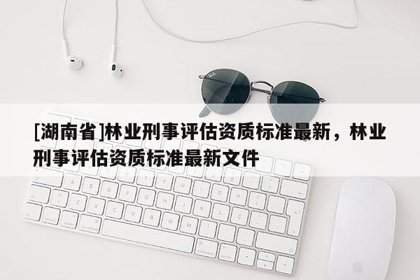 [湖南省]林業(yè)刑事評(píng)估資質(zhì)標(biāo)準(zhǔn)最新，林業(yè)刑事評(píng)估資質(zhì)標(biāo)準(zhǔn)最新文件