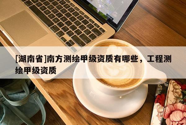 [湖南省]南方測(cè)繪甲級(jí)資質(zhì)有哪些，工程測(cè)繪甲級(jí)資質(zhì)