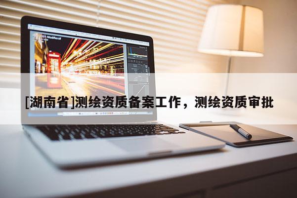 [湖南省]測(cè)繪資質(zhì)備案工作，測(cè)繪資質(zhì)審批