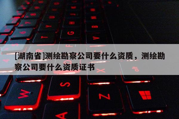 [湖南省]測繪勘察公司要什么資質(zhì)，測繪勘察公司要什么資質(zhì)證書