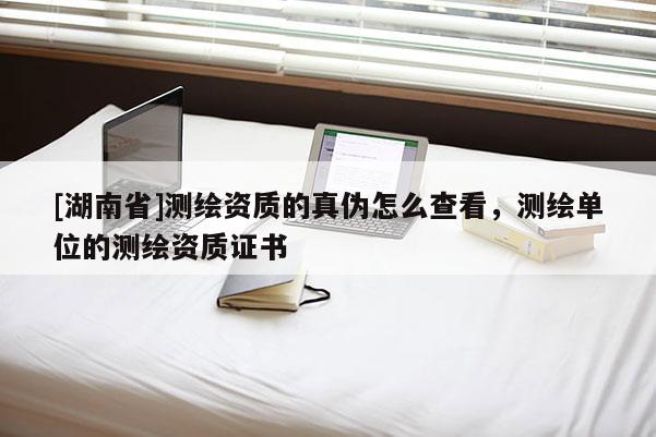 [湖南省]測繪資質(zhì)的真?zhèn)卧趺床榭矗瑴y繪單位的測繪資質(zhì)證書