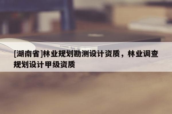 [湖南省]林業(yè)規(guī)劃勘測設(shè)計資質(zhì)，林業(yè)調(diào)查規(guī)劃設(shè)計甲級資質(zhì)