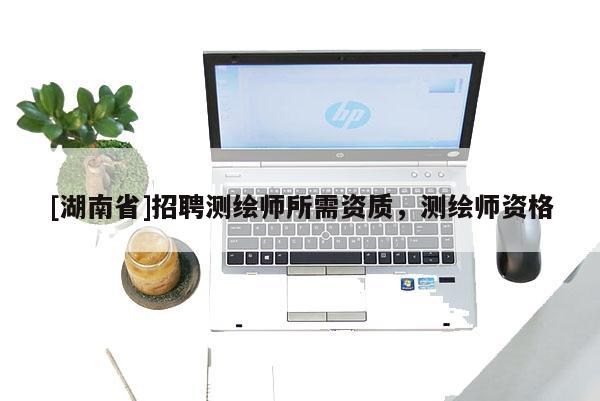 [湖南省]招聘測繪師所需資質(zhì)，測繪師資格